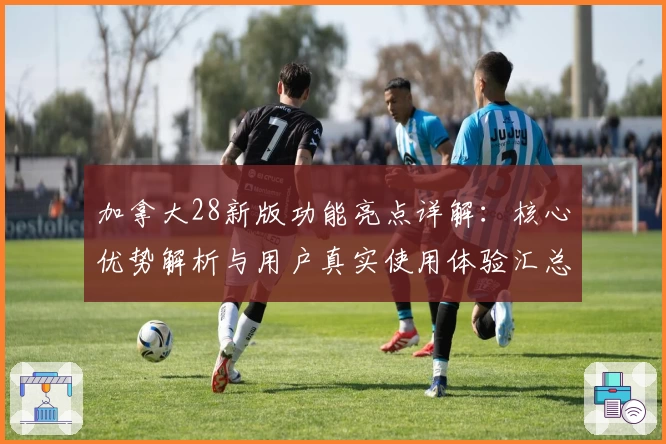 加拿大28新版功能亮点详解：核心优势解析与用户真实使用体验汇总