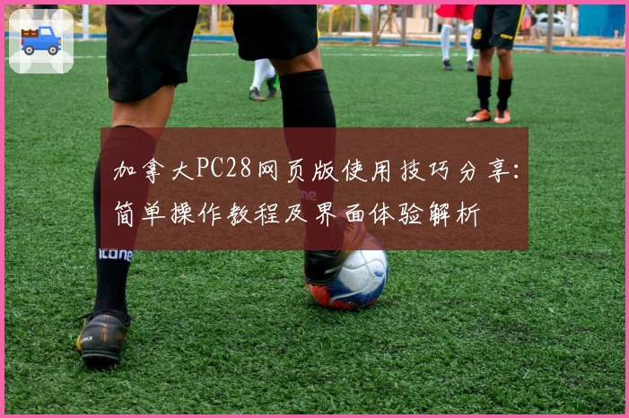 加拿大PC28网页版使用技巧分享：简单操作教程及界面体验解析