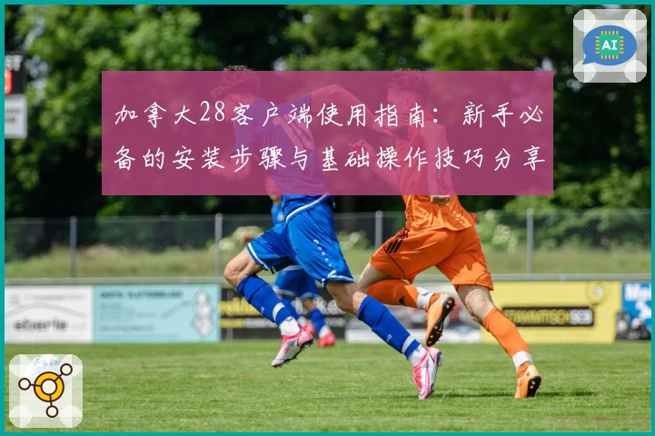 加拿大28客户端使用指南：新手必备的安装步骤与基础操作技巧分享