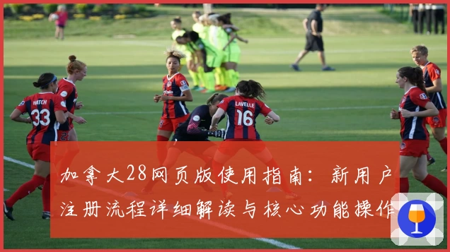 加拿大28网页版使用指南：新用户注册流程详细解读与核心功能操作解析