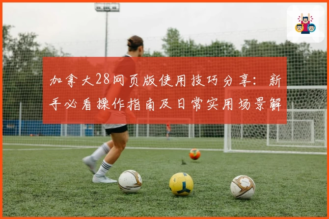 加拿大28网页版使用技巧分享：新手必看操作指南及日常实用场景解析