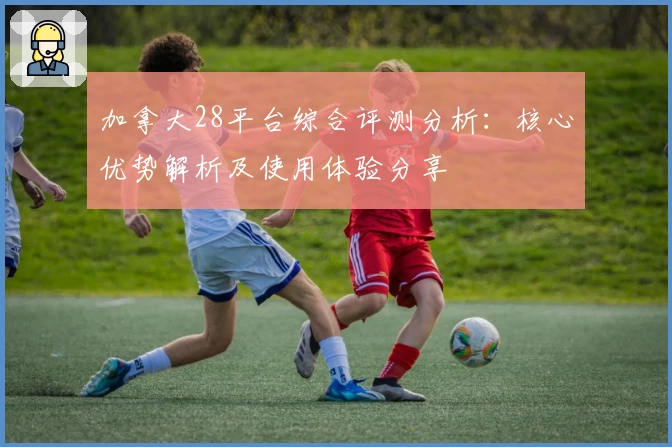 加拿大28平台综合评测分析：核心优势解析及使用体验分享