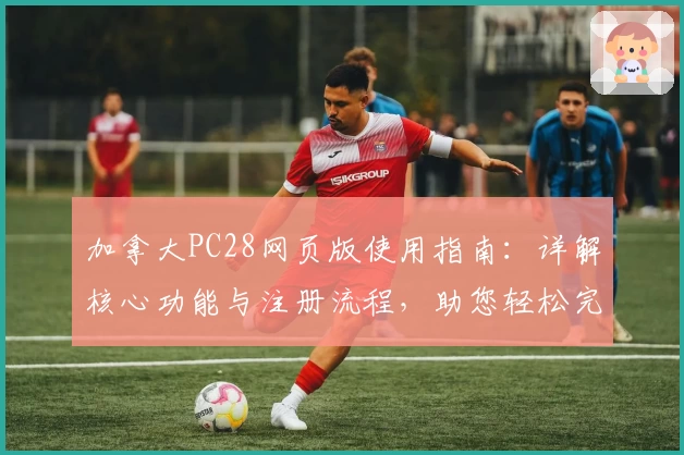 加拿大PC28网页版使用指南：详解核心功能与注册流程，助您轻松完成操作体验