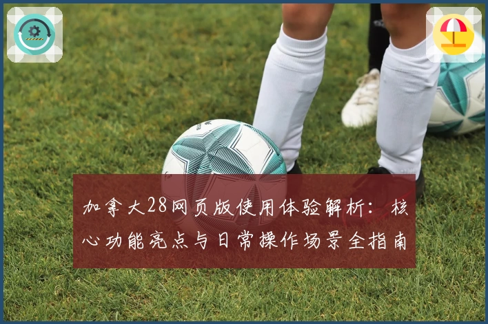 加拿大28网页版使用体验解析：核心功能亮点与日常操作场景全指南